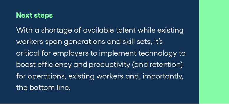 Next steps With a shortage of available talent while existing workers span generations and skill sets, it’s critical for employers to implement technology to boost efficiency and productivity (and retention) for operations, existing workers and, importantly, the bottom line.